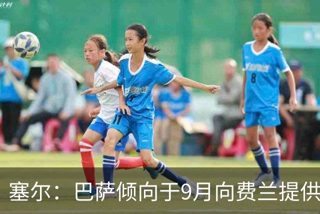 塞尔：巴萨倾向于9月向费兰提供新合同，目前未收到巴黎正式询价