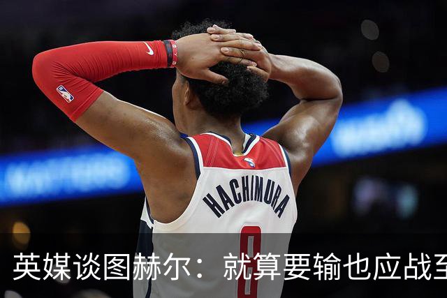 英媒谈图赫尔：就算要输也应战至最后 而非拱手让出胜利